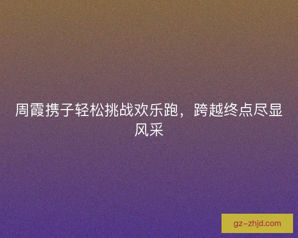 周霞携子轻松挑战欢乐跑，跨越终点尽显风采