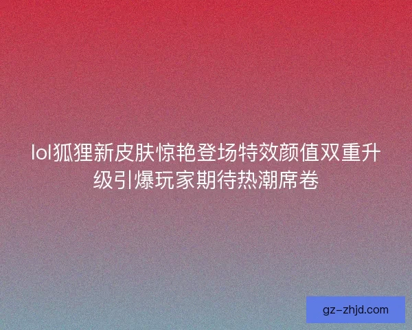 lol狐狸新皮肤惊艳登场特效颜值双重升级引爆玩家期待热潮席卷