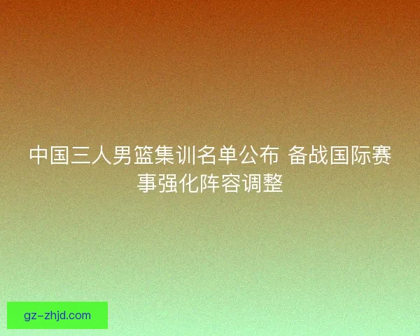 中国三人男篮集训名单公布 备战国际赛事强化阵容调整