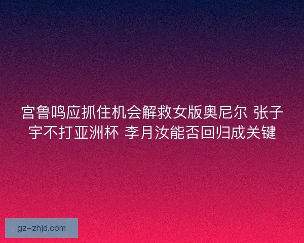 宫鲁鸣应抓住机会解救女版奥尼尔 张子宇不打亚洲杯 李月汝能否回归成关键