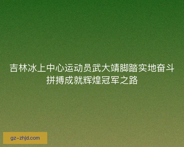 吉林冰上中心运动员武大靖脚踏实地奋斗拼搏成就辉煌冠军之路