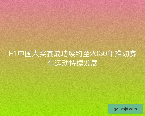 F1中国大奖赛成功续约至2030年推动赛车运动持续发展