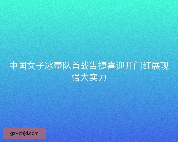 中国女子冰壶队首战告捷喜迎开门红展现强大实力