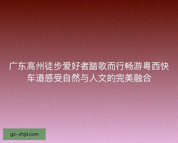 广东高州徒步爱好者踏歌而行畅游粤西快车道感受自然与人文的完美融合