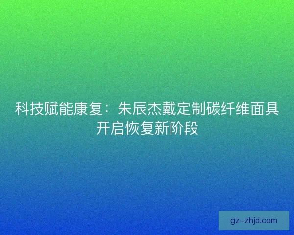 科技赋能康复：朱辰杰戴定制碳纤维面具开启恢复新阶段