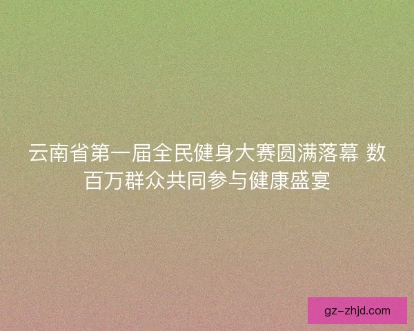云南省第一届全民健身大赛圆满落幕 数百万群众共同参与健康盛宴
