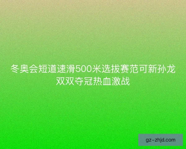 冬奥会短道速滑500米选拔赛范可新孙龙双双夺冠热血激战