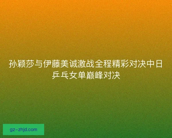 孙颖莎与伊藤美诚激战全程精彩对决中日乒乓女单巅峰对决