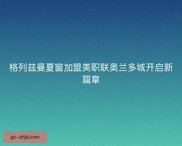 格列兹曼夏窗加盟美职联奥兰多城开启新篇章