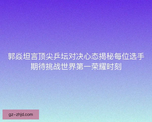 郭焱坦言顶尖乒坛对决心态揭秘每位选手期待挑战世界第一荣耀时刻