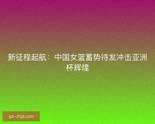 新征程起航：中国女篮蓄势待发冲击亚洲杯辉煌