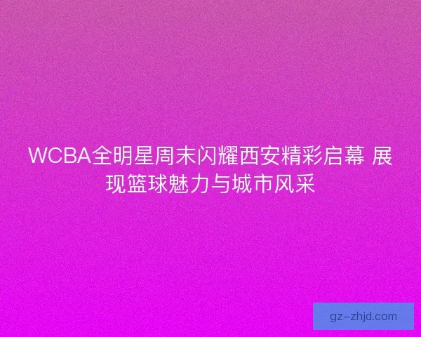 WCBA全明星周末闪耀西安精彩启幕 展现篮球魅力与城市风采