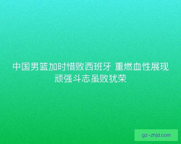 中国男篮加时惜败西班牙 重燃血性展现顽强斗志虽败犹荣