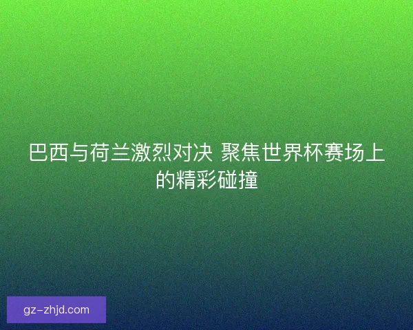 巴西与荷兰激烈对决 聚焦世界杯赛场上的精彩碰撞