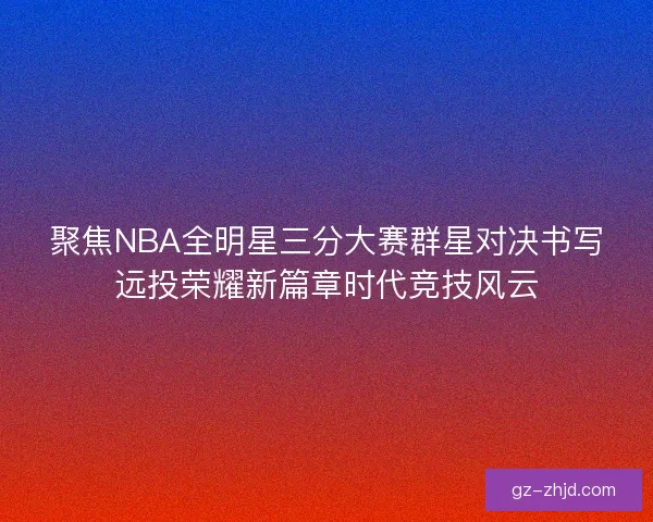 聚焦NBA全明星三分大赛群星对决书写远投荣耀新篇章时代竞技风云