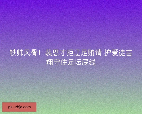 铁帅风骨！裴恩才拒辽足贿请 护爱徒吉翔守住足坛底线