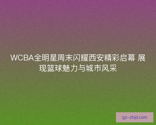 WCBA全明星周末闪耀西安精彩启幕 展现篮球魅力与城市风采