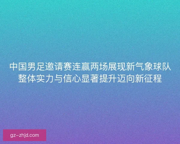 中国男足邀请赛连赢两场展现新气象球队整体实力与信心显著提升迈向新征程