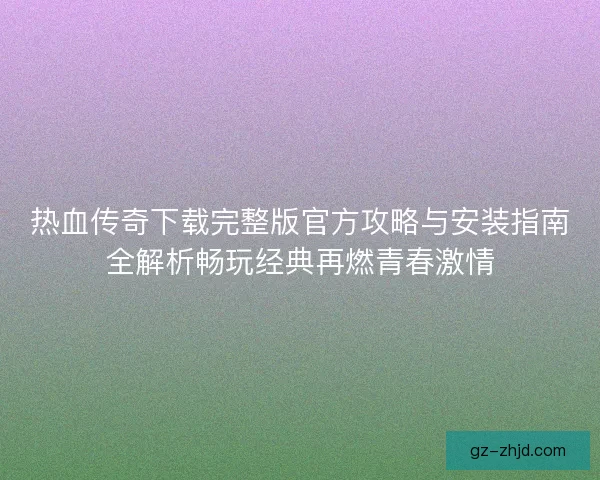 热血传奇下载完整版官方攻略与安装指南全解析畅玩经典再燃青春激情
