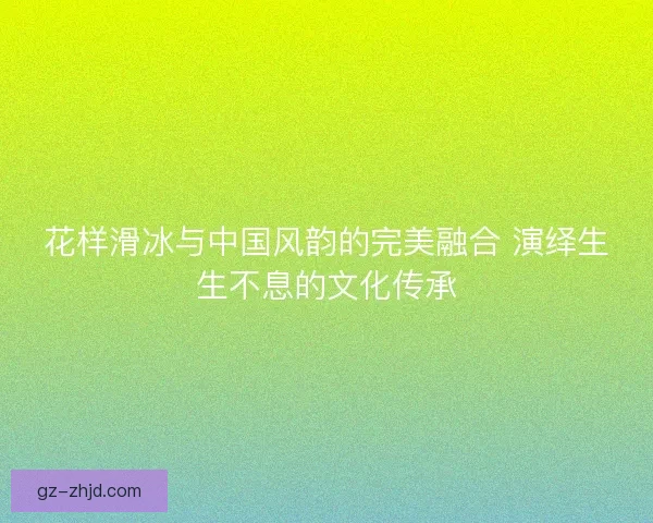 花样滑冰与中国风韵的完美融合 演绎生生不息的文化传承
