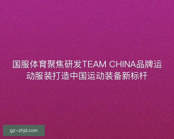 国服体育聚焦研发TEAM CHINA品牌运动服装打造中国运动装备新标杆