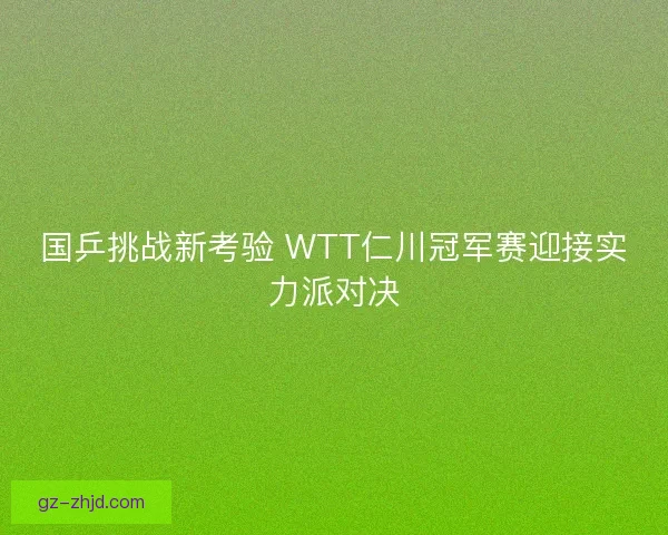 国乒挑战新考验 WTT仁川冠军赛迎接实力派对决 国乒挑战新考验 WTT仁川冠军赛迎接实力派对决