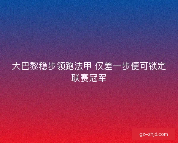 大巴黎稳步领跑法甲 仅差一步便可锁定联赛冠军