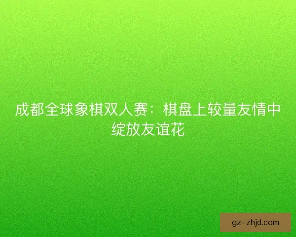 成都全球象棋双人赛：棋盘上较量友情中绽放友谊花