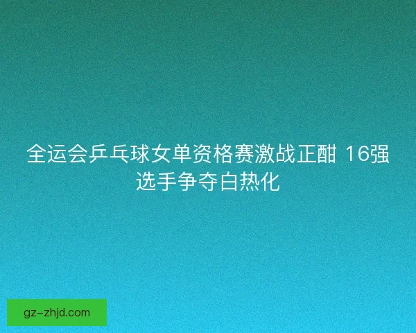 全运会乒乓球女单资格赛激战正酣 16强选手争夺白热化