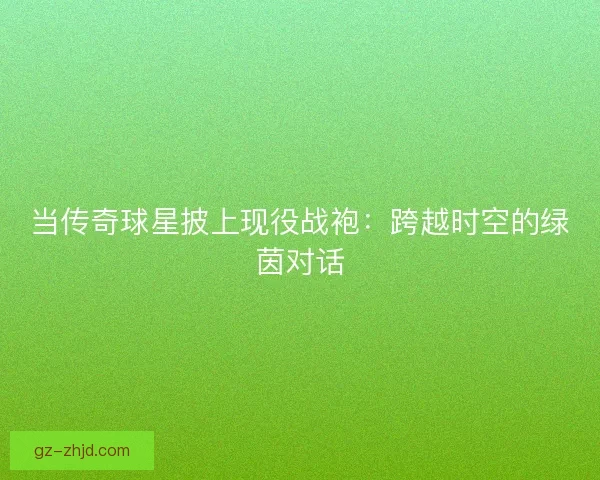 当传奇球星披上现役战袍：跨越时空的绿茵对话