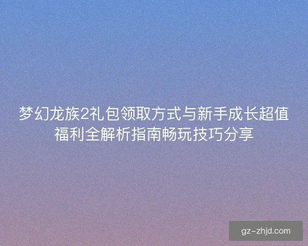 梦幻龙族2礼包领取方式与新手成长超值福利全解析指南畅玩技巧分享